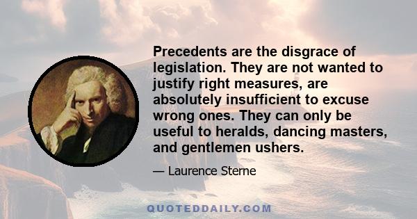 Precedents are the disgrace of legislation. They are not wanted to justify right measures, are absolutely insufficient to excuse wrong ones. They can only be useful to heralds, dancing masters, and gentlemen ushers.