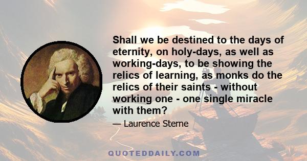 Shall we be destined to the days of eternity, on holy-days, as well as working-days, to be showing the relics of learning, as monks do the relics of their saints - without working one - one single miracle with them?