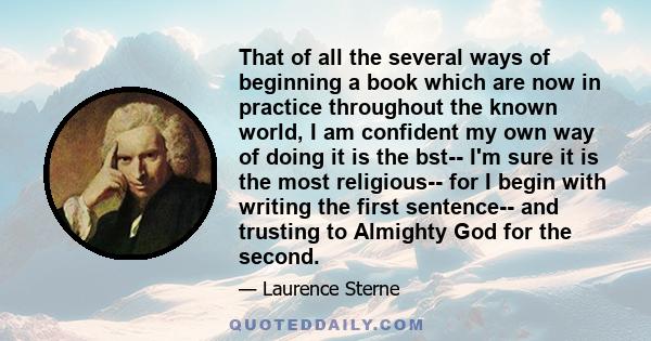 That of all the several ways of beginning a book which are now in practice throughout the known world, I am confident my own way of doing it is the bst-- I'm sure it is the most religious-- for I begin with writing the