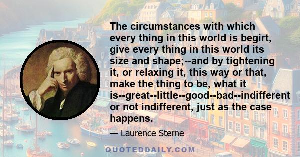 The circumstances with which every thing in this world is begirt, give every thing in this world its size and shape;--and by tightening it, or relaxing it, this way or that, make the thing to be, what it