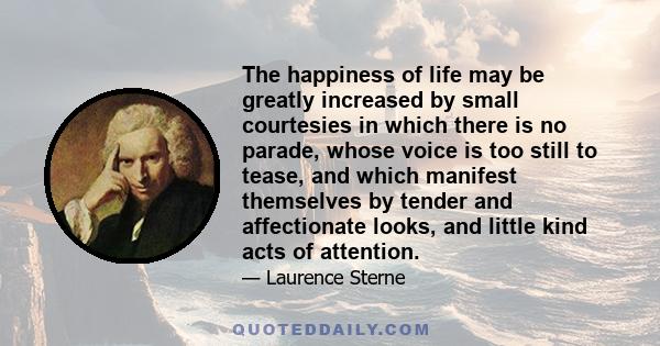 The happiness of life may be greatly increased by small courtesies in which there is no parade, whose voice is too still to tease, and which manifest themselves by tender and affectionate looks, and little kind acts of