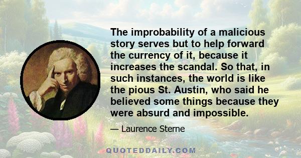 The improbability of a malicious story serves but to help forward the currency of it, because it increases the scandal. So that, in such instances, the world is like the pious St. Austin, who said he believed some