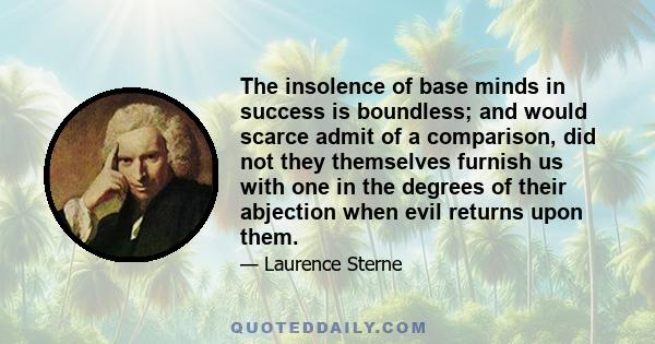 The insolence of base minds in success is boundless; and would scarce admit of a comparison, did not they themselves furnish us with one in the degrees of their abjection when evil returns upon them.