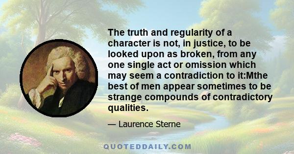 The truth and regularity of a character is not, in justice, to be looked upon as broken, from any one single act or omission which may seem a contradiction to it:Mthe best of men appear sometimes to be strange compounds 