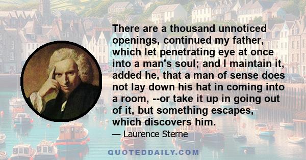 There are a thousand unnoticed openings, continued my father, which let penetrating eye at once into a man's soul; and I maintain it, added he, that a man of sense does not lay down his hat in coming into a room, --or