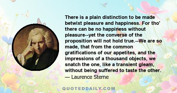 There is a plain distinction to be made betwixt pleasure and happiness. For tho' there can be no happiness without pleasure--yet the converse of the proposition will not hold true.--We are so made, that from the common