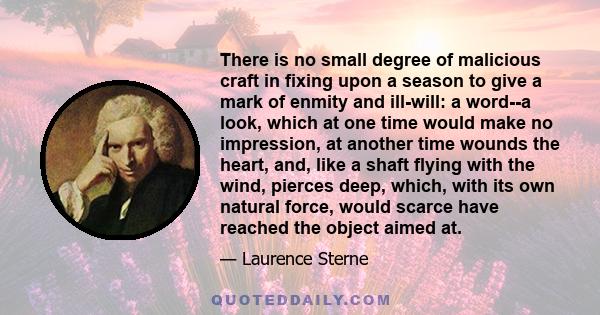 There is no small degree of malicious craft in fixing upon a season to give a mark of enmity and ill-will: a word--a look, which at one time would make no impression, at another time wounds the heart, and, like a shaft