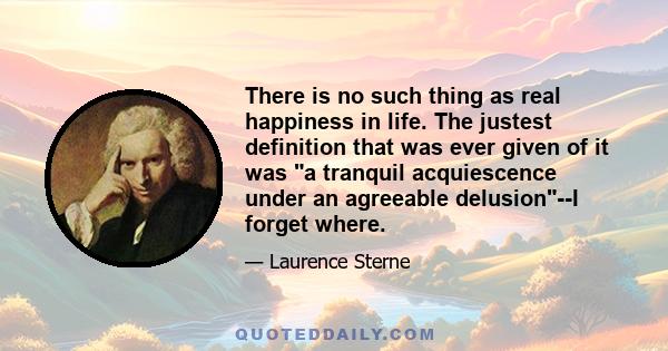 There is no such thing as real happiness in life. The justest definition that was ever given of it was a tranquil acquiescence under an agreeable delusion--I forget where.