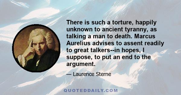 There is such a torture, happily unknown to ancient tyranny, as talking a man to death. Marcus Aurelius advises to assent readily to great talkers--in hopes, I suppose, to put an end to the argument.