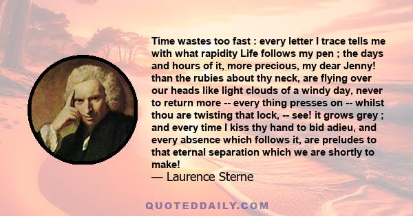 Time wastes too fast : every letter I trace tells me with what rapidity Life follows my pen ; the days and hours of it, more precious, my dear Jenny! than the rubies about thy neck, are flying over our heads like light