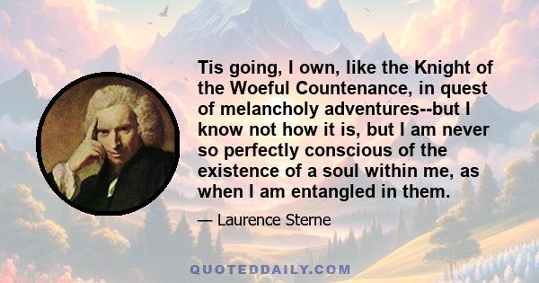 Tis going, I own, like the Knight of the Woeful Countenance, in quest of melancholy adventures--but I know not how it is, but I am never so perfectly conscious of the existence of a soul within me, as when I am