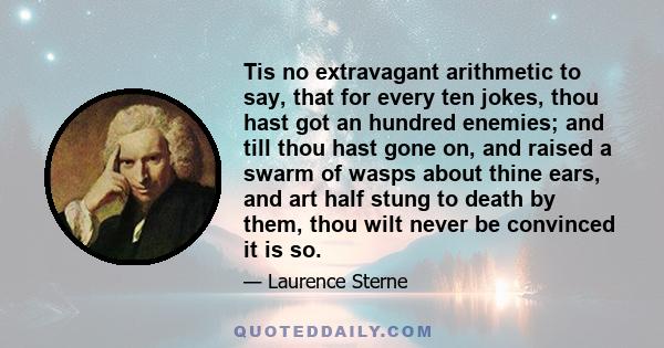 Tis no extravagant arithmetic to say, that for every ten jokes, thou hast got an hundred enemies; and till thou hast gone on, and raised a swarm of wasps about thine ears, and art half stung to death by them, thou wilt