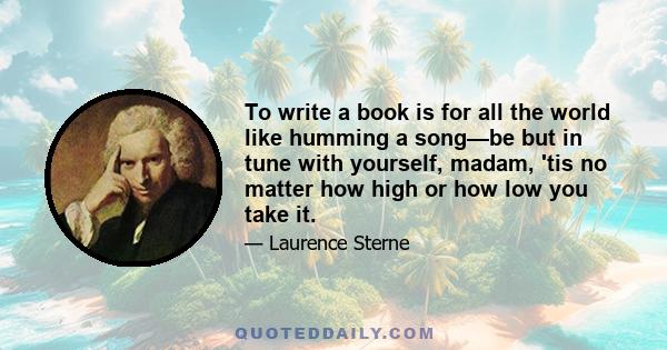 To write a book is for all the world like humming a song—be but in tune with yourself, madam, 'tis no matter how high or how low you take it.