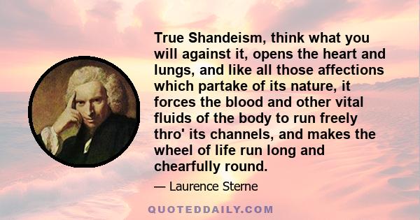 True Shandeism, think what you will against it, opens the heart and lungs, and like all those affections which partake of its nature, it forces the blood and other vital fluids of the body to run freely thro' its