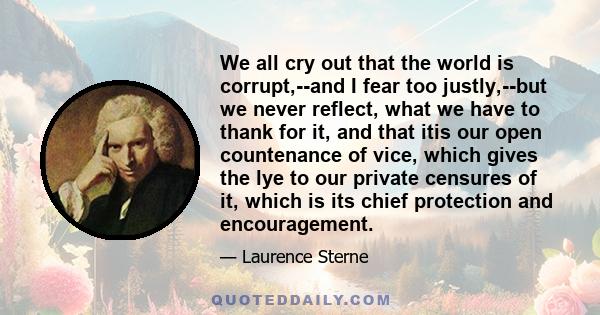 We all cry out that the world is corrupt,--and I fear too justly,--but we never reflect, what we have to thank for it, and that itis our open countenance of vice, which gives the lye to our private censures of it, which 