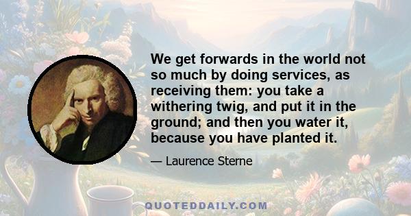 We get forwards in the world not so much by doing services, as receiving them: you take a withering twig, and put it in the ground; and then you water it, because you have planted it.