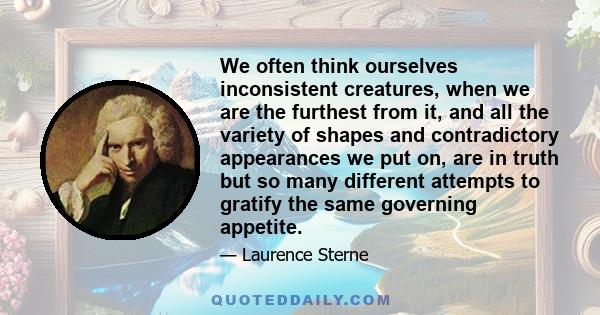 We often think ourselves inconsistent creatures, when we are the furthest from it, and all the variety of shapes and contradictory appearances we put on, are in truth but so many different attempts to gratify the same