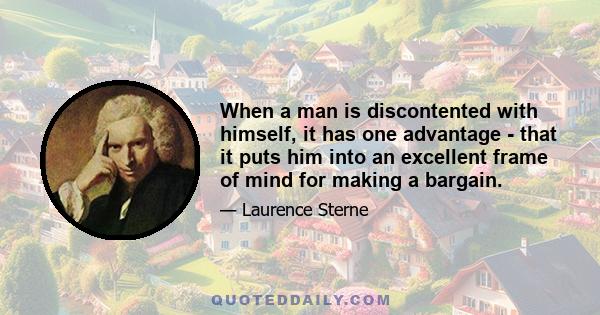 When a man is discontented with himself, it has one advantage - that it puts him into an excellent frame of mind for making a bargain.