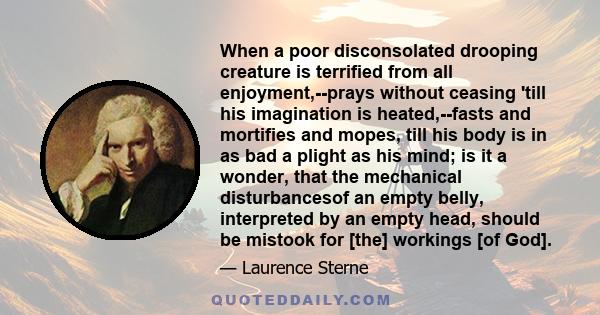 When a poor disconsolated drooping creature is terrified from all enjoyment,--prays without ceasing 'till his imagination is heated,--fasts and mortifies and mopes, till his body is in as bad a plight as his mind; is it 