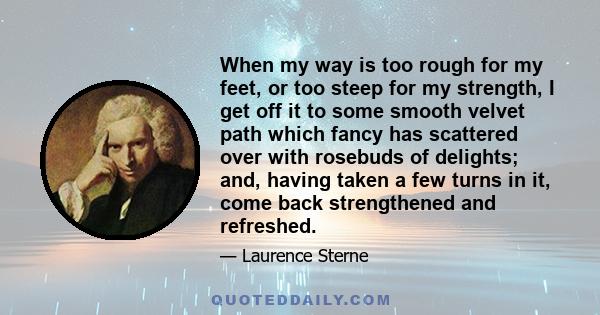 When my way is too rough for my feet, or too steep for my strength, I get off it to some smooth velvet path which fancy has scattered over with rosebuds of delights; and, having taken a few turns in it, come back