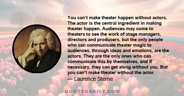 You can't make theater happen without actors. The actor is the central ingredient in making theater happen. Audiences may come to theaters to see the work of stage managers, directors and producers, but the only people