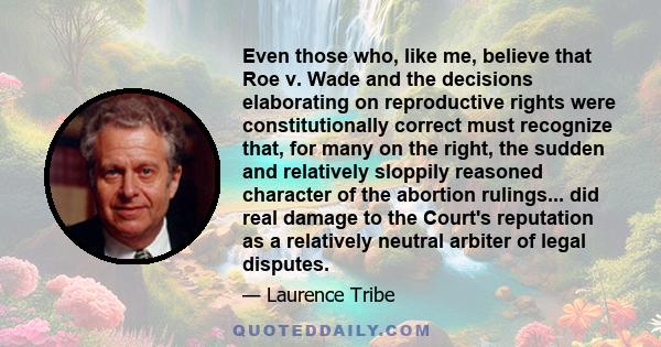 Even those who, like me, believe that Roe v. Wade and the decisions elaborating on reproductive rights were constitutionally correct must recognize that, for many on the right, the sudden and relatively sloppily