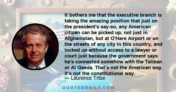 It bothers me that the executive branch is taking the amazing position that just on the president's say-so, any American citizen can be picked up, not just in Afghanistan, but at O'Hare Airport or on the streets of any