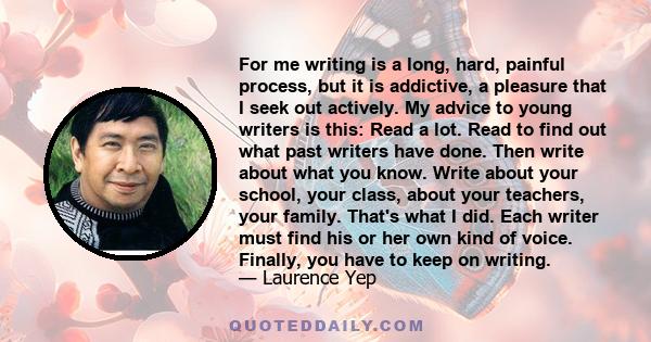 For me writing is a long, hard, painful process, but it is addictive, a pleasure that I seek out actively. My advice to young writers is this: Read a lot. Read to find out what past writers have done. Then write about