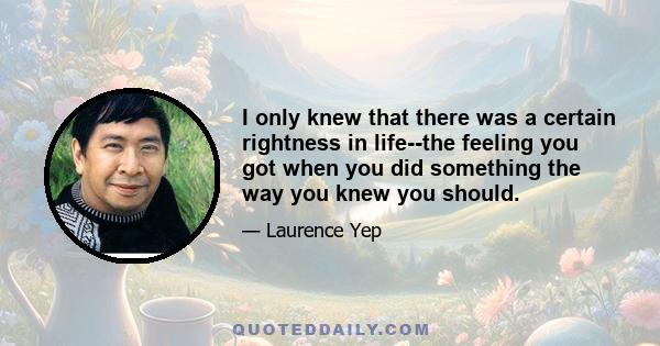 I only knew that there was a certain rightness in life--the feeling you got when you did something the way you knew you should.