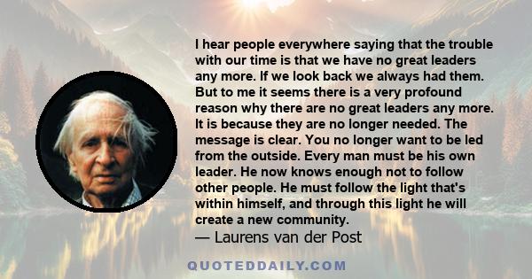 I hear people everywhere saying that the trouble with our time is that we have no great leaders any more. If we look back we always had them. But to me it seems there is a very profound reason why there are no great