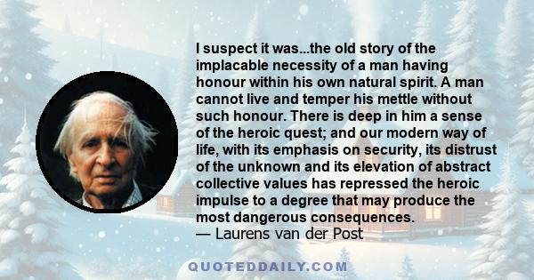 I suspect it was...the old story of the implacable necessity of a man having honour within his own natural spirit. A man cannot live and temper his mettle without such honour. There is deep in him a sense of the heroic