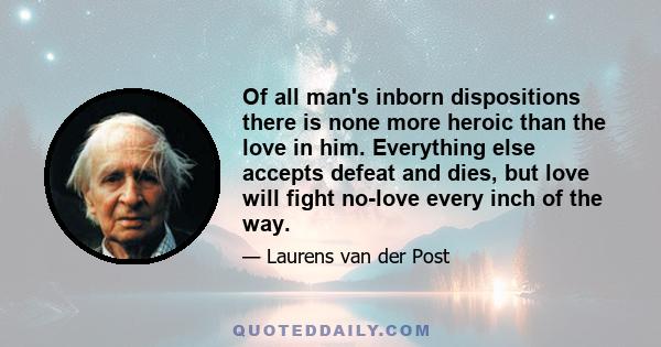 Of all man's inborn dispositions there is none more heroic than the love in him. Everything else accepts defeat and dies, but love will fight no-love every inch of the way.