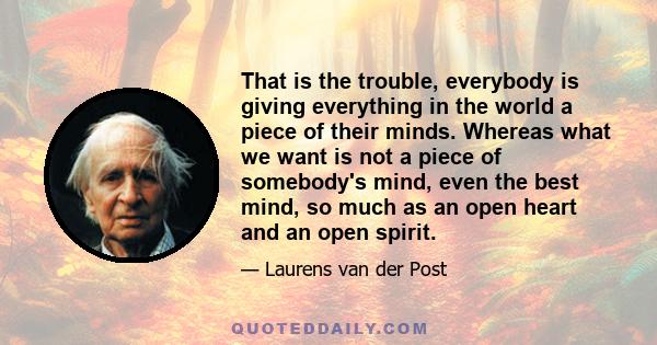 That is the trouble, everybody is giving everything in the world a piece of their minds. Whereas what we want is not a piece of somebody's mind, even the best mind, so much as an open heart and an open spirit.