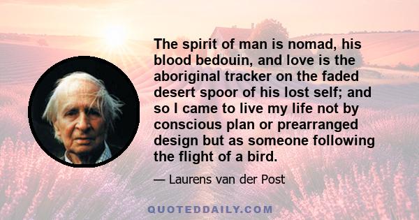 The spirit of man is nomad, his blood bedouin, and love is the aboriginal tracker on the faded desert spoor of his lost self; and so I came to live my life not by conscious plan or prearranged design but as someone