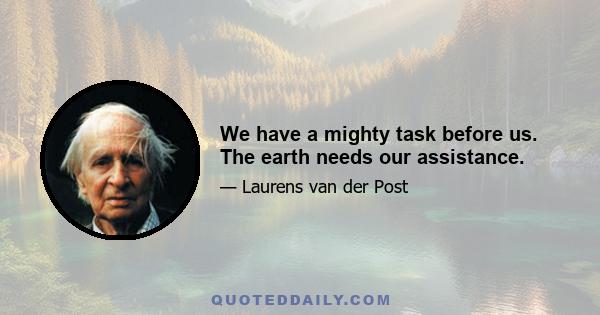 We have a mighty task before us. The earth needs our assistance.