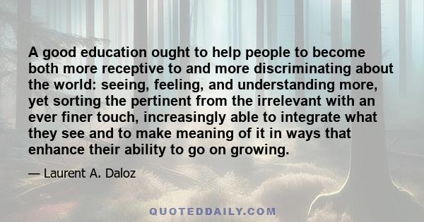 A good education ought to help people to become both more receptive to and more discriminating about the world: seeing, feeling, and understanding more, yet sorting the pertinent from the irrelevant with an ever finer