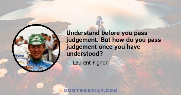 Understand before you pass judgement. But how do you pass judgement once you have understood?