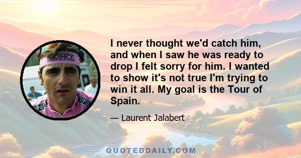 I never thought we'd catch him, and when I saw he was ready to drop I felt sorry for him. I wanted to show it's not true I'm trying to win it all. My goal is the Tour of Spain.