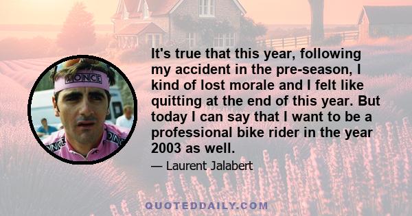 It's true that this year, following my accident in the pre-season, I kind of lost morale and I felt like quitting at the end of this year. But today I can say that I want to be a professional bike rider in the year 2003 