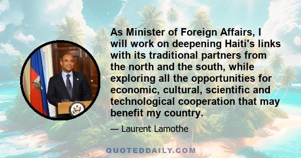 As Minister of Foreign Affairs, I will work on deepening Haiti's links with its traditional partners from the north and the south, while exploring all the opportunities for economic, cultural, scientific and