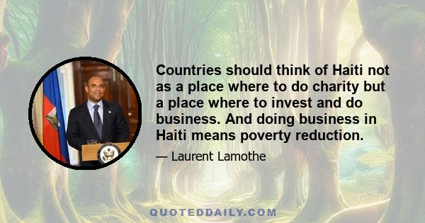 Countries should think of Haiti not as a place where to do charity but a place where to invest and do business. And doing business in Haiti means poverty reduction.