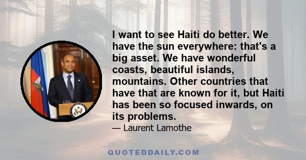 I want to see Haiti do better. We have the sun everywhere: that's a big asset. We have wonderful coasts, beautiful islands, mountains. Other countries that have that are known for it, but Haiti has been so focused