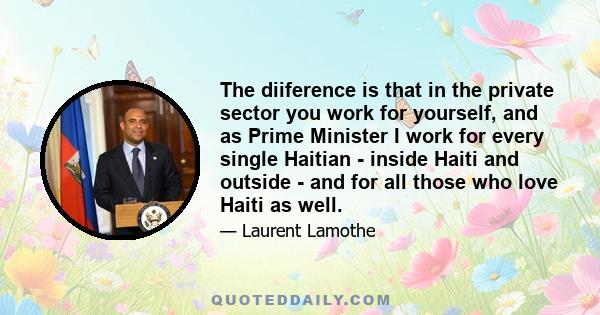 The diiference is that in the private sector you work for yourself, and as Prime Minister I work for every single Haitian - inside Haiti and outside - and for all those who love Haiti as well.