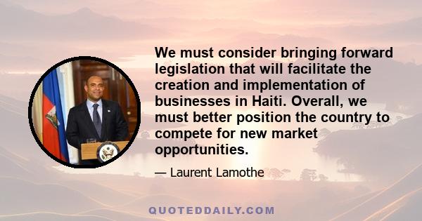 We must consider bringing forward legislation that will facilitate the creation and implementation of businesses in Haiti. Overall, we must better position the country to compete for new market opportunities.