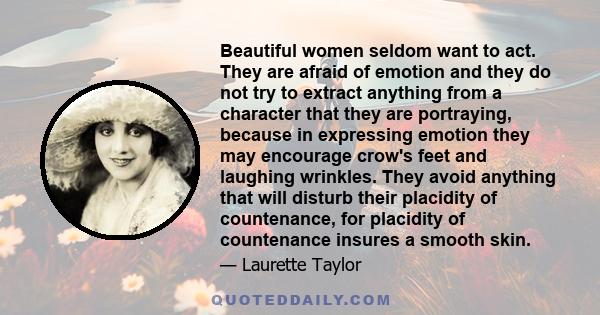 Beautiful women seldom want to act. They are afraid of emotion and they do not try to extract anything from a character that they are portraying, because in expressing emotion they may encourage crow's feet and laughing 