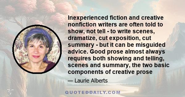 Inexperienced fiction and creative nonfiction writers are often told to show, not tell - to write scenes, dramatize, cut exposition, cut summary - but it can be misguided advice. Good prose almost always requires both