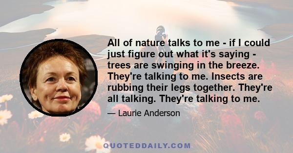 All of nature talks to me - if I could just figure out what it's saying - trees are swinging in the breeze. They're talking to me. Insects are rubbing their legs together. They're all talking. They're talking to me.