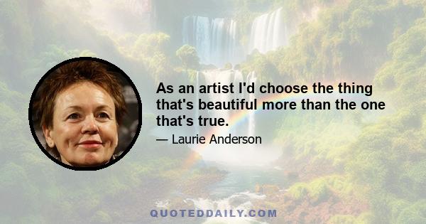 As an artist I'd choose the thing that's beautiful more than the one that's true.