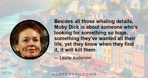 Besides all those whaling details, Moby Dick is about someone who's looking for something so huge, something they've wanted all their life, yet they know when they find it, it will kill them.