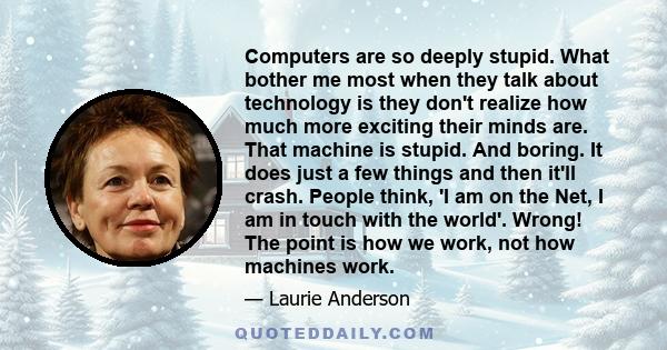 Computers are so deeply stupid. What bother me most when they talk about technology is they don't realize how much more exciting their minds are. That machine is stupid. And boring. It does just a few things and then